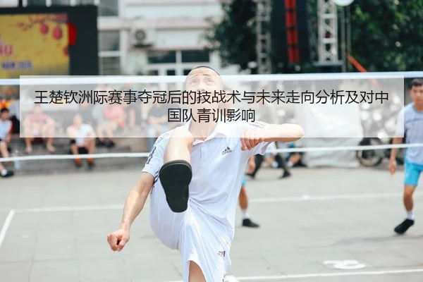 王楚钦洲际赛事夺冠后的技战术与未来走向分析及对中国队青训影响